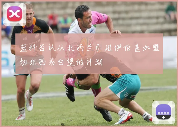 蓝科否认从北西兰引进伊伦基加盟切尔西或白堡的计划