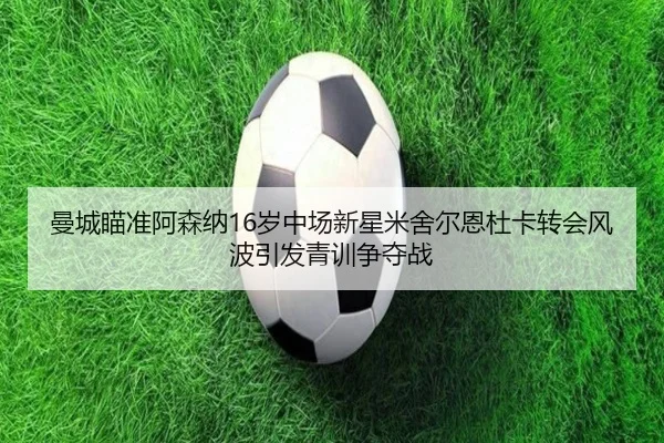 曼城瞄准阿森纳16岁中场新星米舍尔恩杜卡转会风波引发青训争夺战