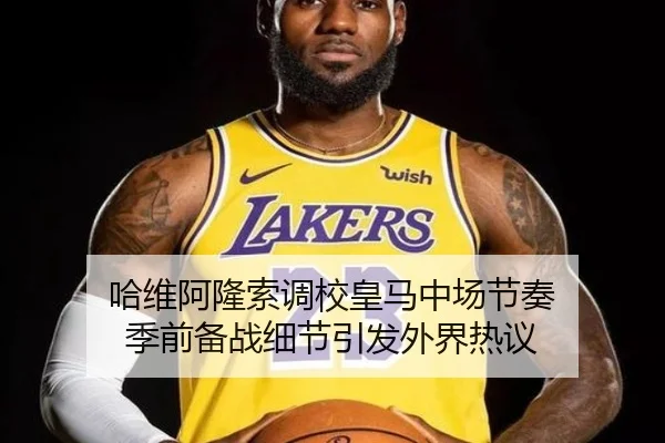 哈维阿隆索调校皇马中场节奏 季前备战细节引发外界热议